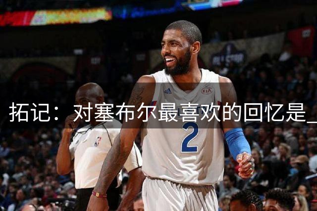 拓记：对塞布尔最喜欢的回忆是 他冲进更衣室晒他15刀卡西欧手表